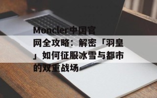 Moncler中国官网全攻略：解密「羽皇」如何征服冰雪与都市的双重战场
