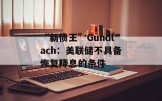 “新债王”Gundlach：美联储不具备恢复降息的条件