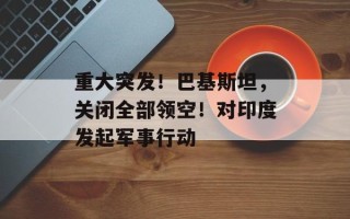 重大突发！巴基斯坦，关闭全部领空！对印度发起军事行动