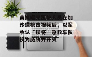 美媒曝光医护人员在加沙遭枪击视频后，以军承认“误将”急救车队视为威胁并开火