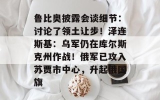 鲁比奥披露会谈细节：讨论了领土让步！泽连斯基：乌军仍在库尔斯克州作战！俄军已攻入苏贾市中心，升起俄国旗