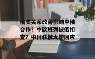 俄美关系改善影响中俄合作？中欧班列被俄扣查？中国驻俄大使回应