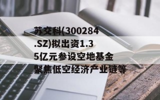 苏交科(300284.SZ)拟出资1.35亿元参设空地基金 聚焦低空经济产业链等