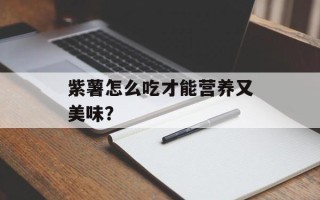 紫薯怎么吃才能营养又美味？