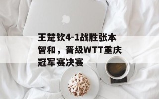 王楚钦4-1战胜张本智和，晋级WTT重庆冠军赛决赛