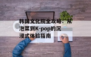 韩国文化院全攻略：从泡菜到K-pop的沉浸式体验指南