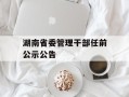 湖南省委管理干部任前公示公告