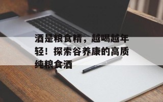 酒是粮食精，越喝越年轻！探索谷养康的高质纯粮食酒