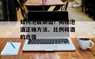 如何泡鹿筋酒？揭秘泡酒正确方法、比例和酒的选择