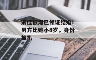 宋佳被爆已领证结婚！男方比她小8岁，身份被扒