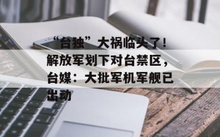 “台独”大祸临头了！解放军划下对台禁区，台媒：大批军机军舰已出动