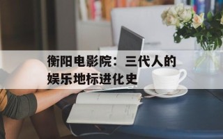 衡阳电影院：三代人的娱乐地标进化史