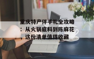 重庆特产伴手礼全攻略：从火锅底料到陈麻花，这份清单值得收藏