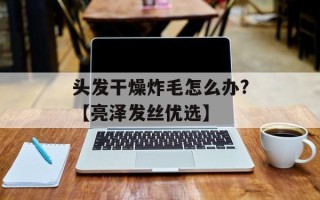 头发干燥炸毛怎么办?【亮泽发丝优选】
