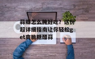 蒜瓣怎么腌好吃？这份超详细指南让你轻松get爽脆糖醋蒜