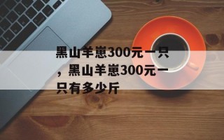 黑山羊崽300元一只，黑山羊崽300元一只有多少斤