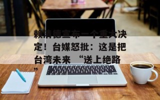赖清德宣布一个重大决定！台媒怒批：这是把台湾未来 “送上绝路”
