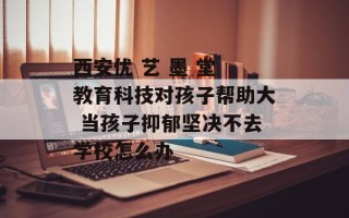 西安优 艺 墨 堂 教育科技对孩子帮助大 当孩子抑郁坚决不去学校怎么办
