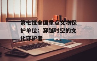 第七批全国重点文物保护单位：穿越时空的文化守护者