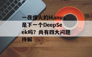 一夜爆火的Manus是下一个DeepSeek吗？尚有四大问题待解