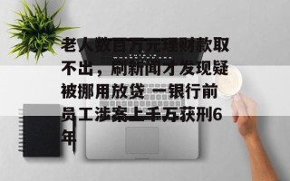 老人数百万元理财款取不出，刷新闻才发现疑被挪用放贷 一银行前员工涉案上千万获刑6年