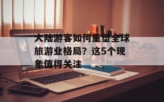 大陆游客如何重塑全球旅游业格局？这5个现象值得关注