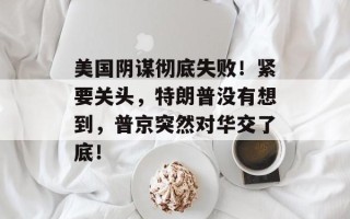 美国阴谋彻底失败！紧要关头，特朗普没有想到，普京突然对华交了底！
