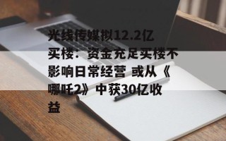 光线传媒拟12.2亿买楼：资金充足买楼不影响日常经营 或从《哪吒2》中获30亿收益