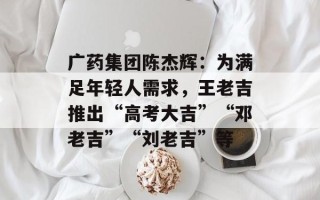 广药集团陈杰辉：为满足年轻人需求，王老吉推出“高考大吉”“邓老吉”“刘老吉”等