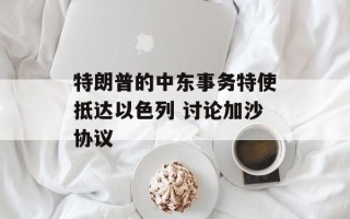 特朗普的中东事务特使抵达以色列 讨论加沙协议