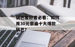 锅巴爱好者必看：如何用30元尝遍十大爆款锅巴？