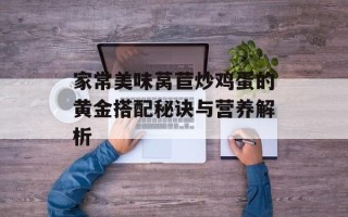 家常美味莴苣炒鸡蛋的黄金搭配秘诀与营养解析