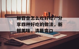 鲜百合怎么吃好吃？分享四种好吃的做法，新鲜美味，清脆爽口