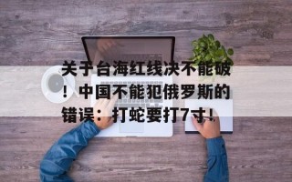 关于台海红线决不能破！中国不能犯俄罗斯的错误：打蛇要打7寸！