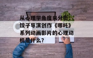 从心理学角度来分析：饺子导演创作《哪吒》系列动画影片的心理动机是什么？