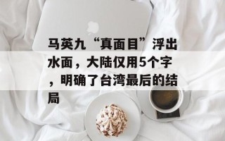 马英九“真面目”浮出水面，大陆仅用5个字，明确了台湾最后的结局
