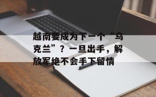 越南要成为下一个“乌克兰”？一旦出手，解放军绝不会手下留情