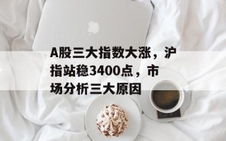 A股三大指数大涨，沪指站稳3400点，市场分析三大原因