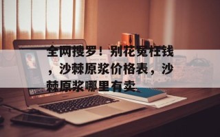 全网搜罗！别花冤枉钱，沙棘原浆价格表，沙棘原浆哪里有卖