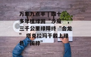 万象九点半 | 四十多年植绿困“沙魔”，三千公里绿障终“合龙” 塔克拉玛干戴上绿色“围脖”