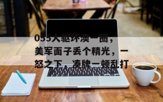 055大驱环澳一圈，美军面子丢个精光，一怒之下，凑牌一顿乱打