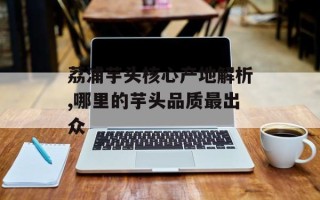 荔浦芋头核心产地解析,哪里的芋头品质最出众