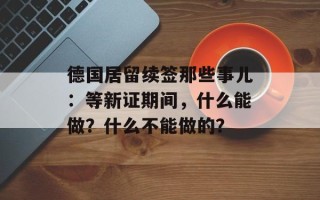 德国居留续签那些事儿：等新证期间，什么能做？什么不能做的？