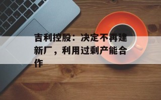 吉利控股：决定不再建新厂，利用过剩产能合作
