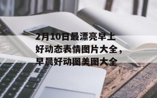 2月10日最漂亮早上好动态表情图片大全，早晨好动图美图大全