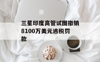 三星印度高管试图撤销8100万美元逃税罚款