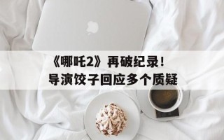 《哪吒2》再破纪录！导演饺子回应多个质疑