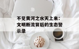 不见黄河之水天上来：文明断流背后的生态警示录