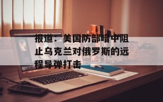 报道：美国防部暗中阻止乌克兰对俄罗斯的远程导弹打击
