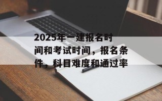 2025年一建报名时间和考试时间，报名条件，科目难度和通过率
